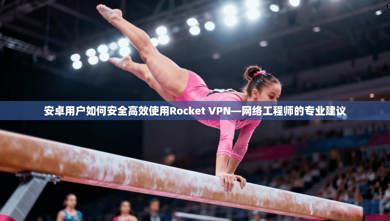 安卓用户如何安全高效使用Rocket VPN—网络工程师的专业建议
