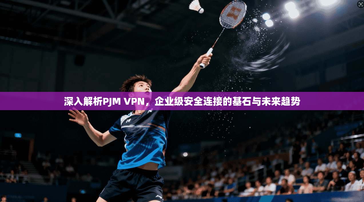 深入解析PJM VPN，企业级安全连接的基石与未来趋势