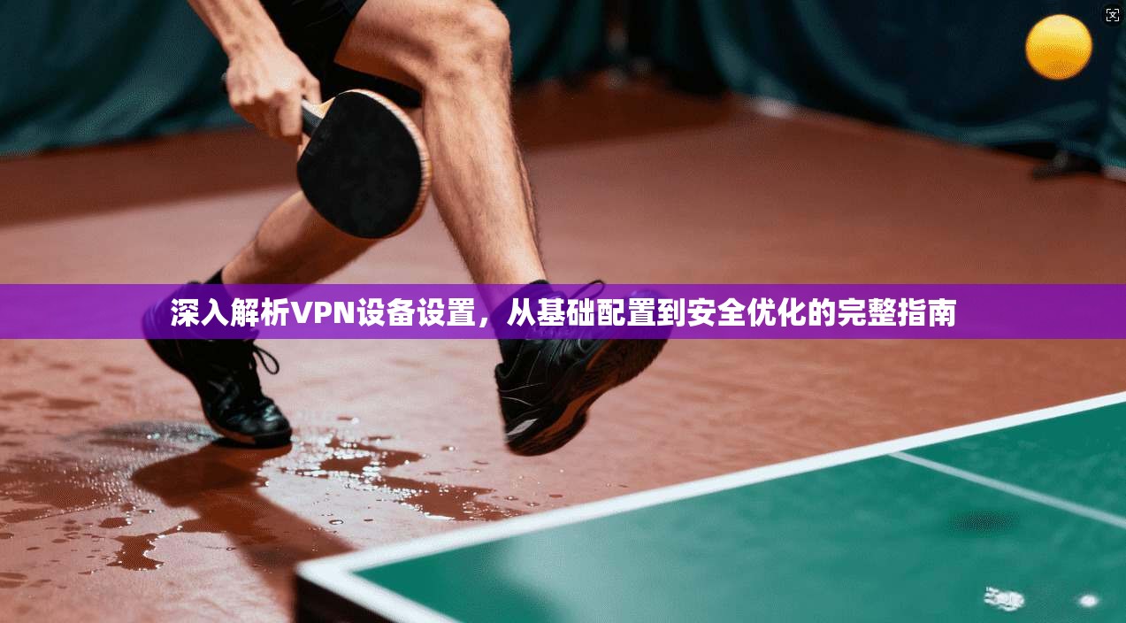 深入解析VPN设备设置,从基础配置到安全优化的完整指南 深入解析VPN设备设置,从基础配置到安全优化的完整指南