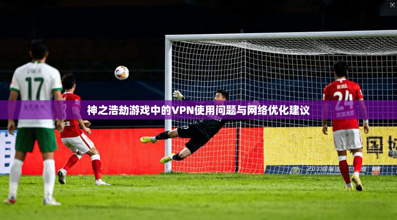 神之浩劫游戏中的VPN使用问题与网络优化建议 神之浩劫游戏中的VPN使用问题与网络优化建议