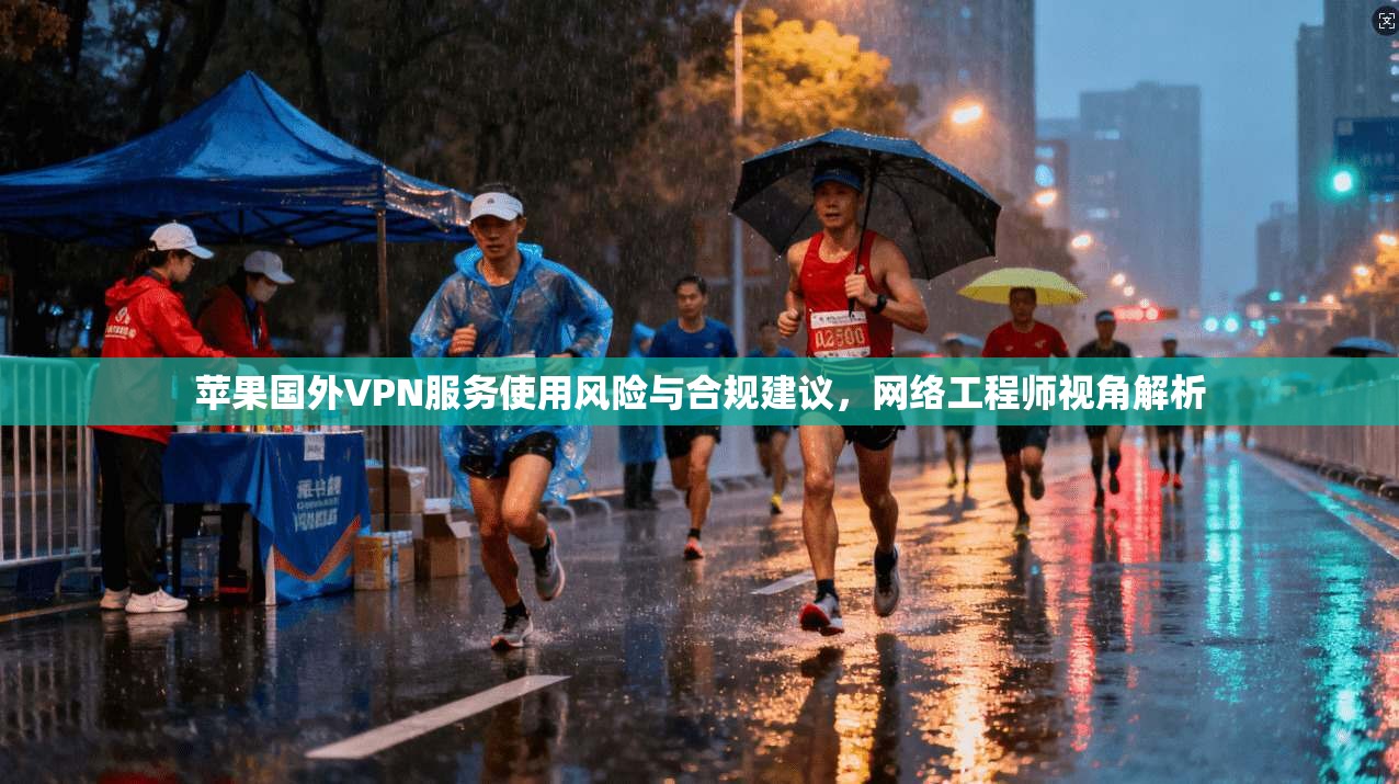 苹果国外VPN服务使用风险与合规建议，网络工程师视角解析
