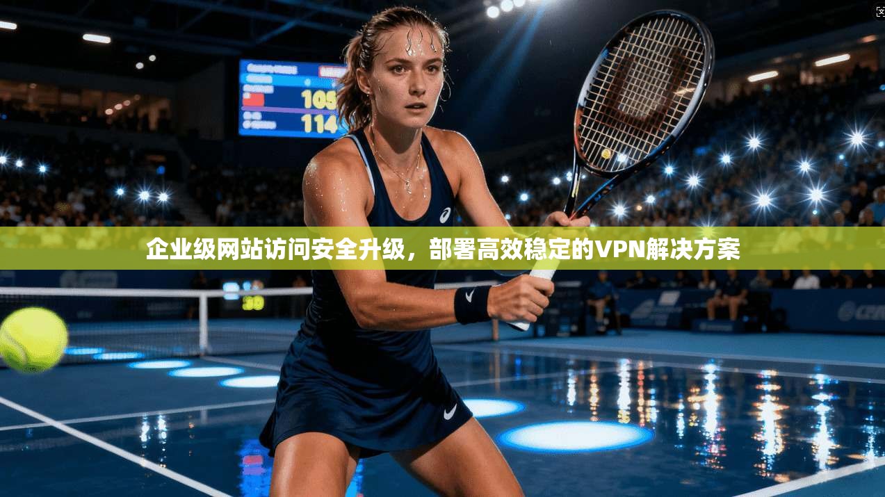 企业级网站访问安全升级，部署高效稳定的VPN解决方案