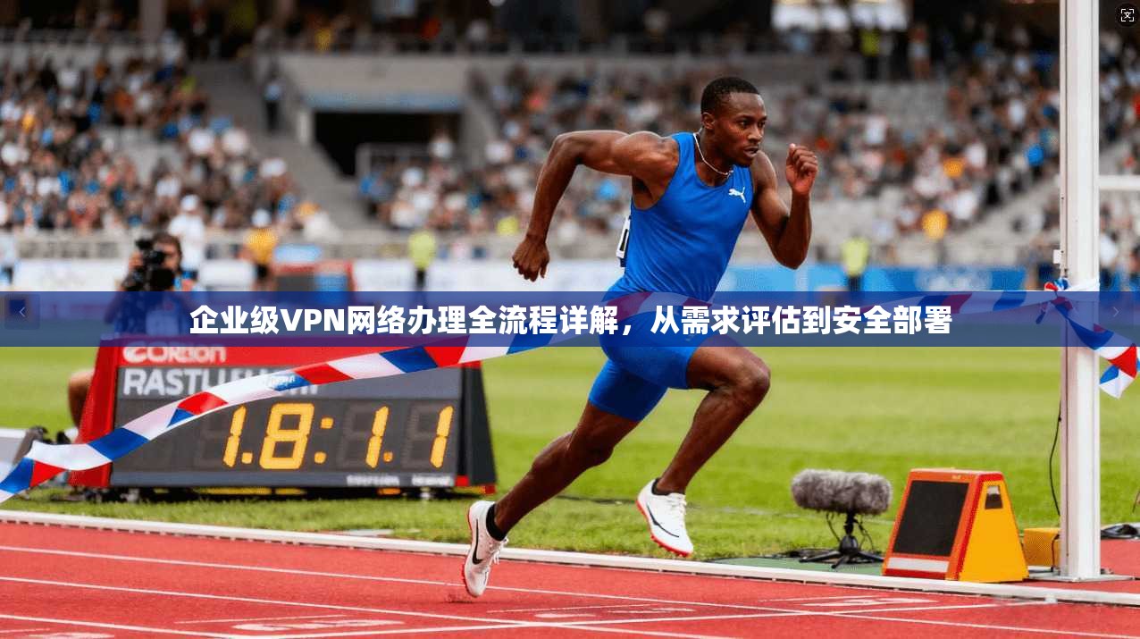企业级VPN网络办理全流程详解，从需求评估到安全部署