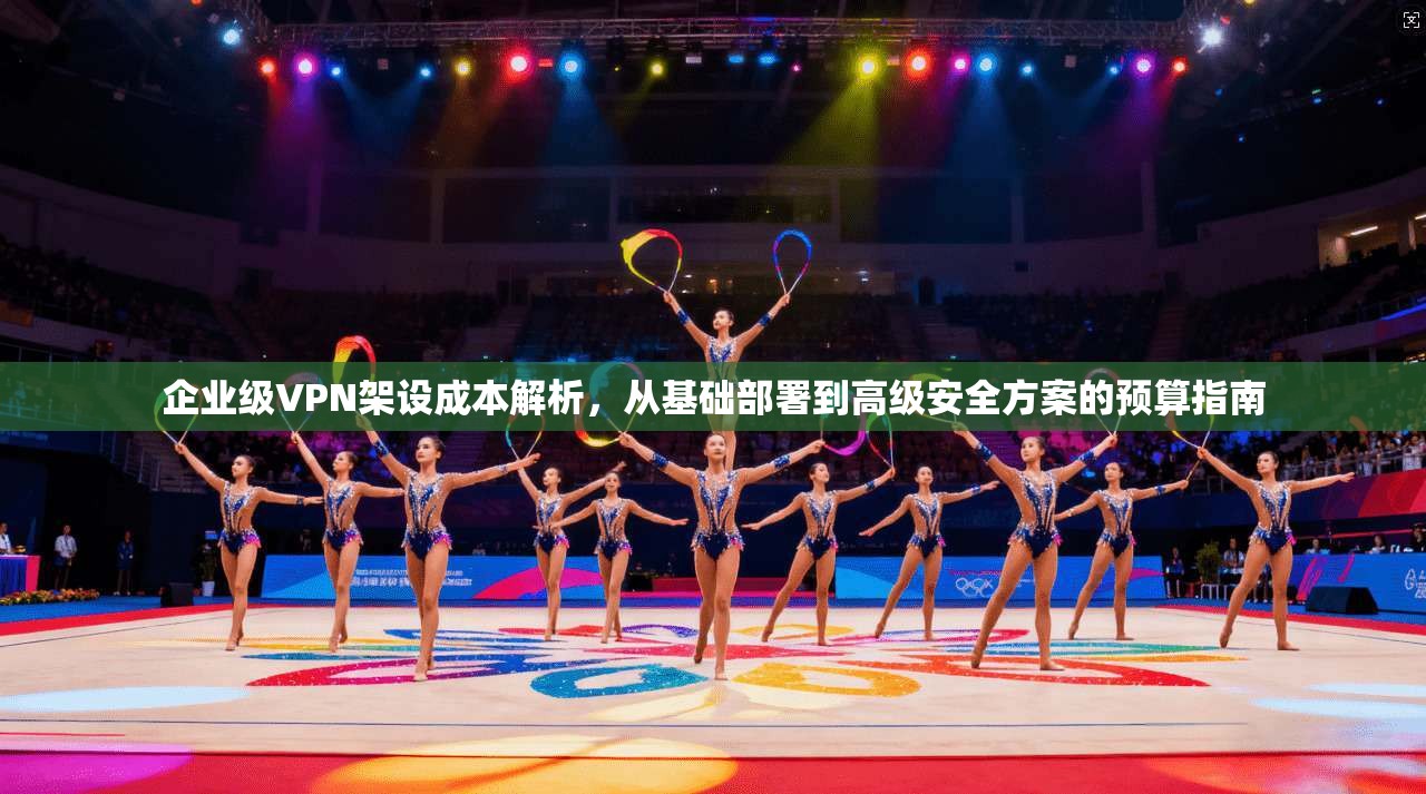 企业级VPN架设成本解析，从基础部署到高级安全方案的预算指南