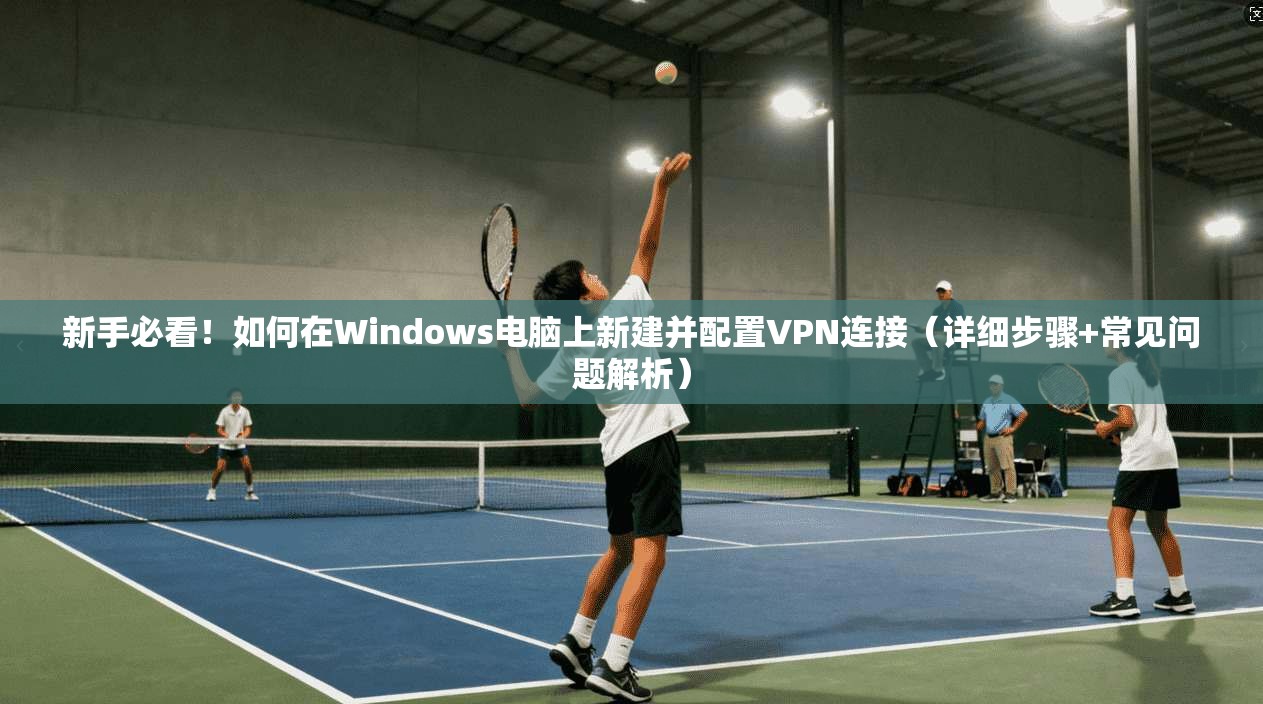 新手必看！如何在Windows电脑上新建并配置VPN连接（详细步骤+常见问题解析）