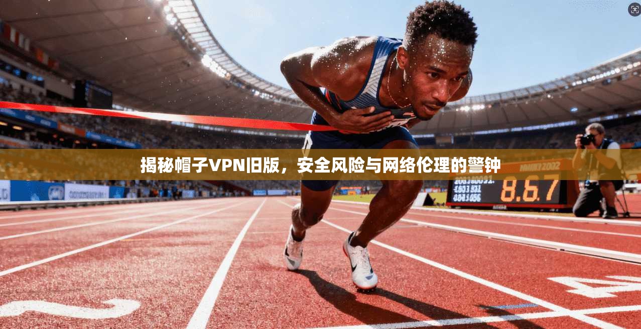 揭秘帽子VPN旧版，安全风险与网络伦理的警钟