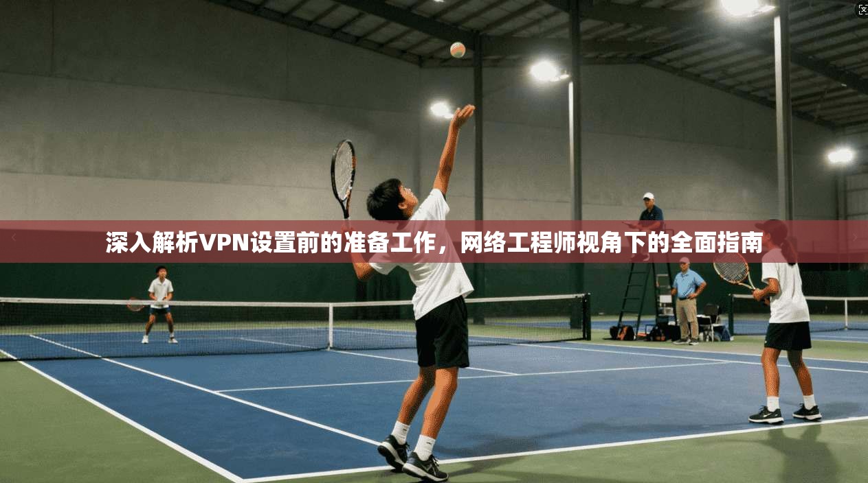 深入解析VPN设置前的准备工作，网络工程师视角下的全面指南