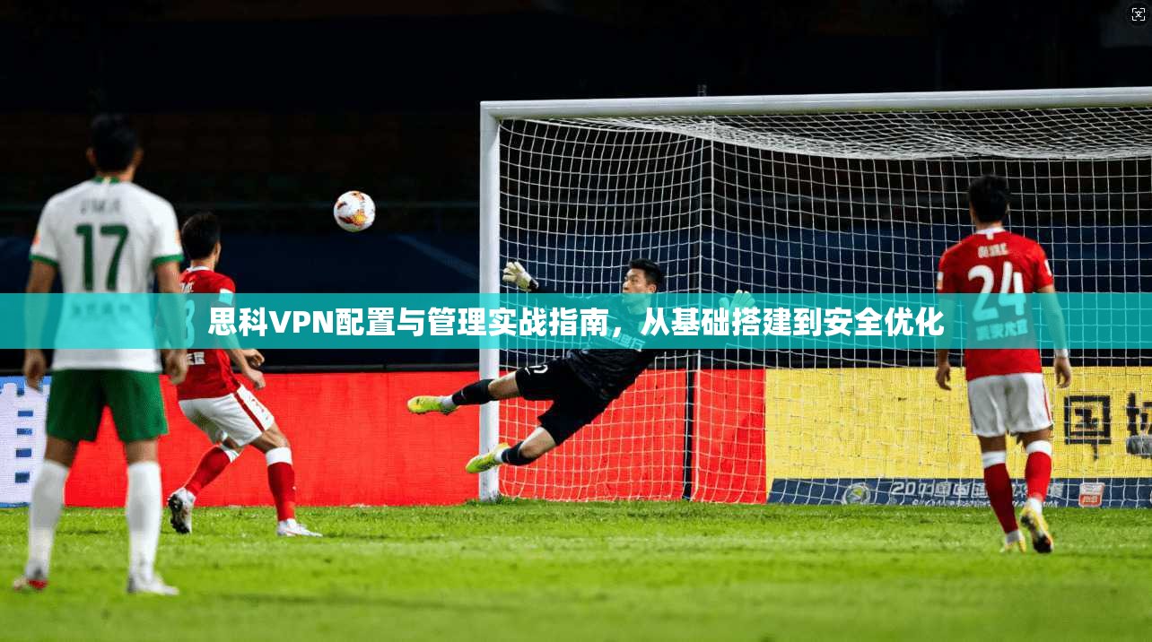 思科VPN配置与管理实战指南，从基础搭建到安全优化