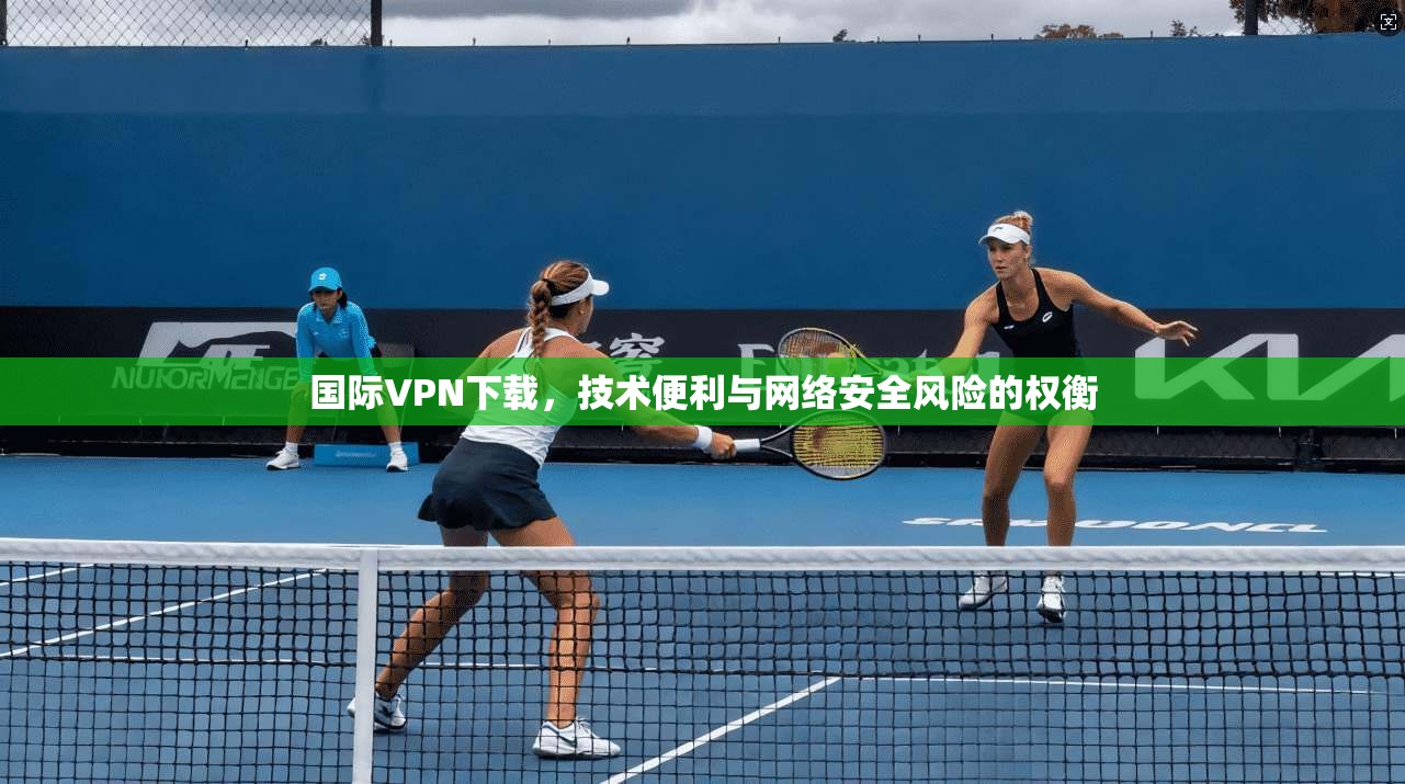 国际VPN下载，技术便利与网络安全风险的权衡
