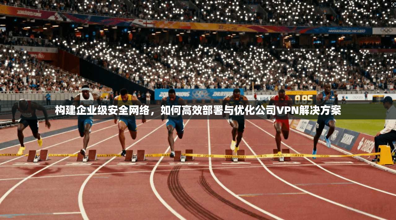 构建企业级安全网络，如何高效部署与优化公司VPN解决方案