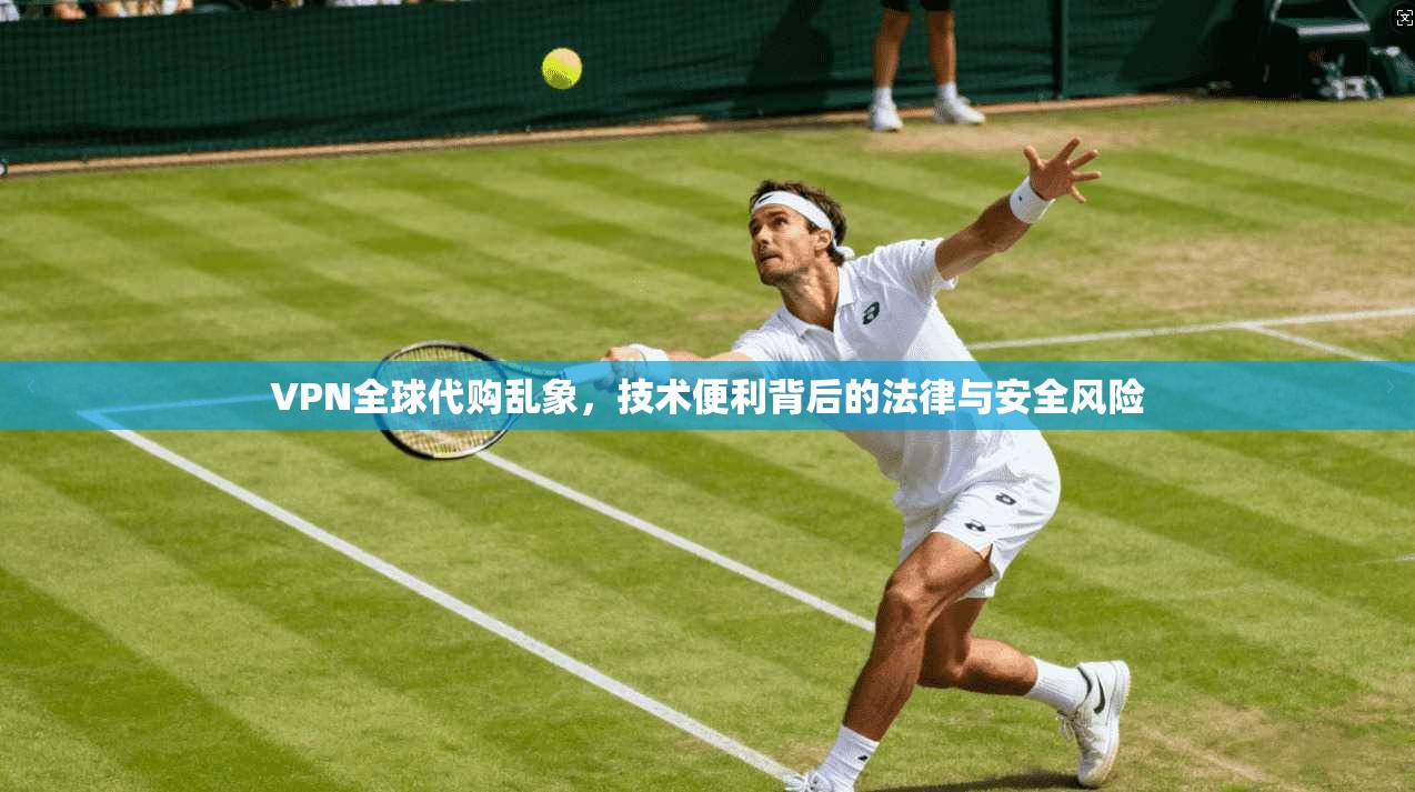 VPN全球代购乱象，技术便利背后的法律与安全风险