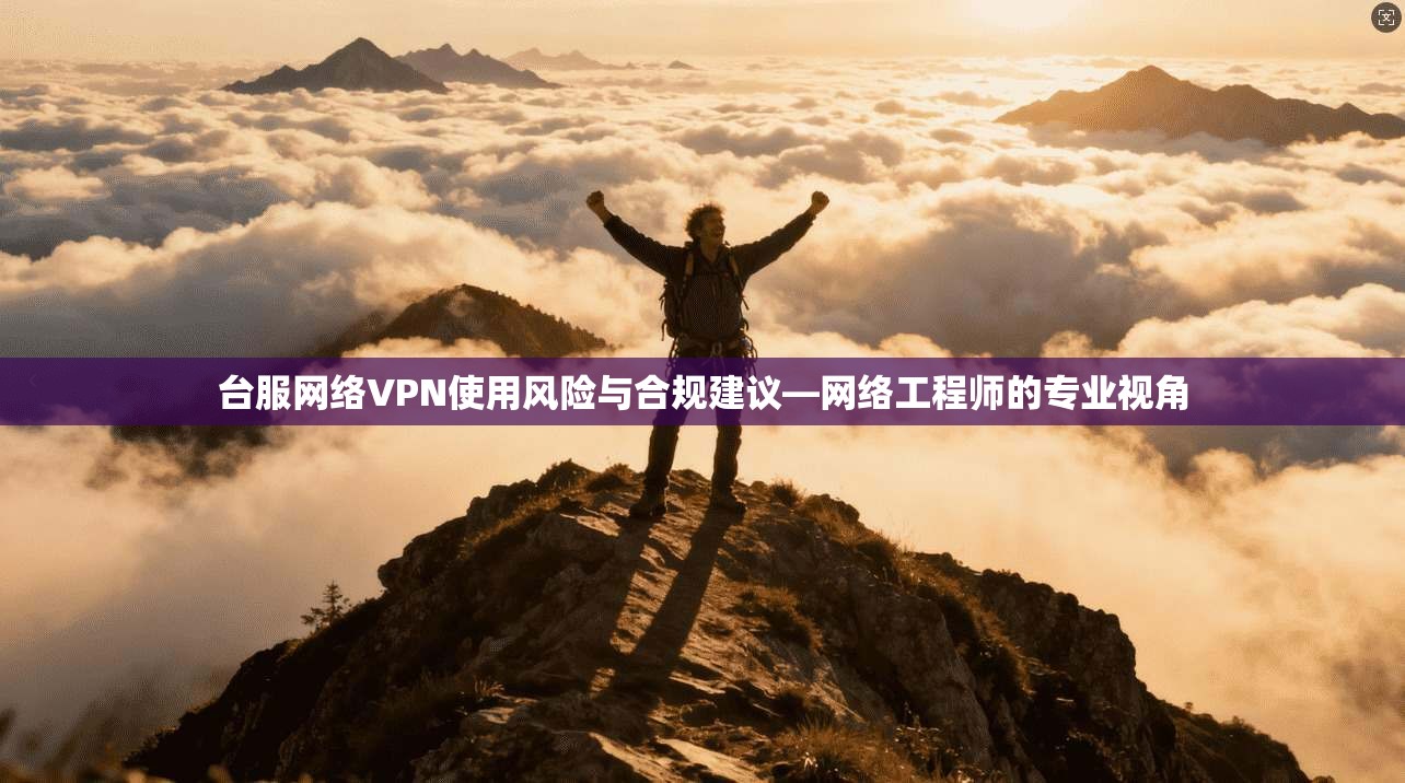 台服网络VPN使用风险与合规建议—网络工程师的专业视角 台服网络VPN使用风险与合规建议—网络工程师的专业视角