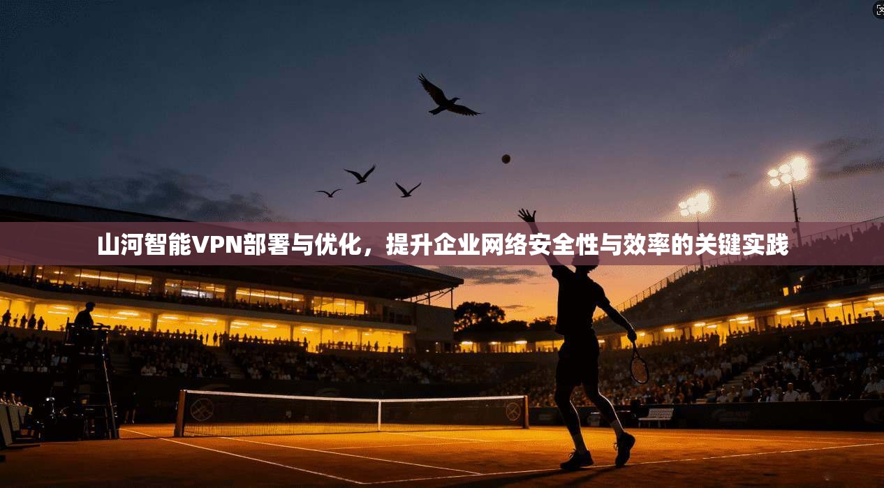山河智能VPN部署与优化，提升企业网络安全性与效率的关键实践