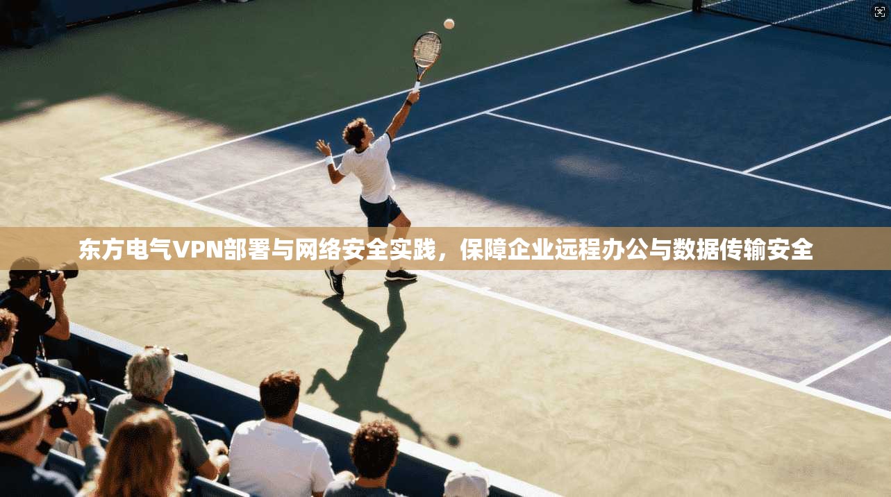 东方电气VPN部署与网络安全实践,保障企业远程办公与数据传输安全 东方电气VPN部署与网络安全实践,保障企业远程办公与数据传输安全