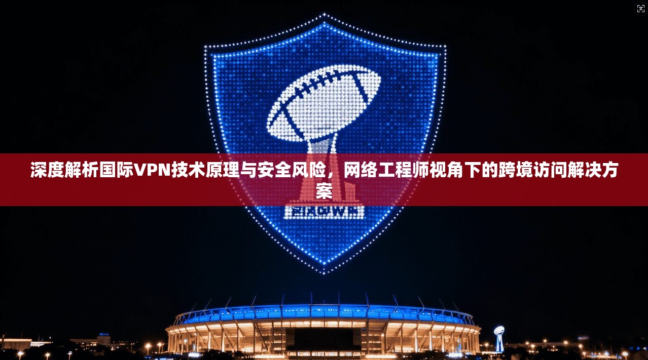 深度解析国际VPN技术原理与安全风险，网络工程师视角下的跨境访问解决方案