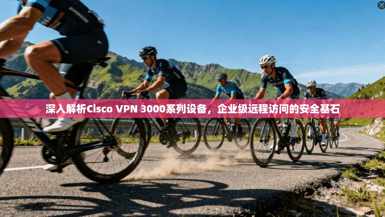 深入解析Cisco VPN 3000系列设备,企业级远程访问的安全基石 深入解析Cisco VPN 3000系列设备,企业级远程访问的安全基石
