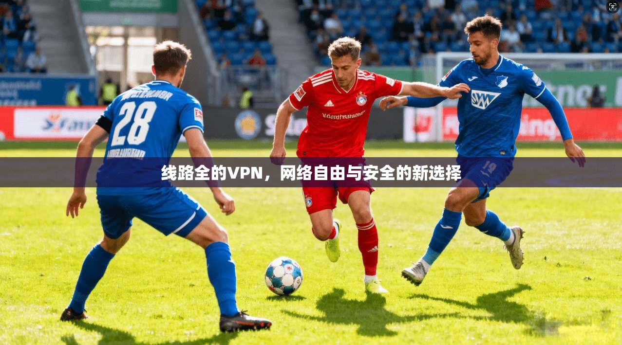 线路全的VPN,网络自由与安全的新选择 线路全的VPN,网络自由与安全的新选择