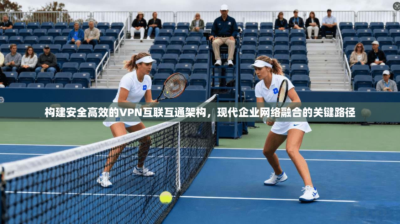 构建安全高效的VPN互联互通架构，现代企业网络融合的关键路径