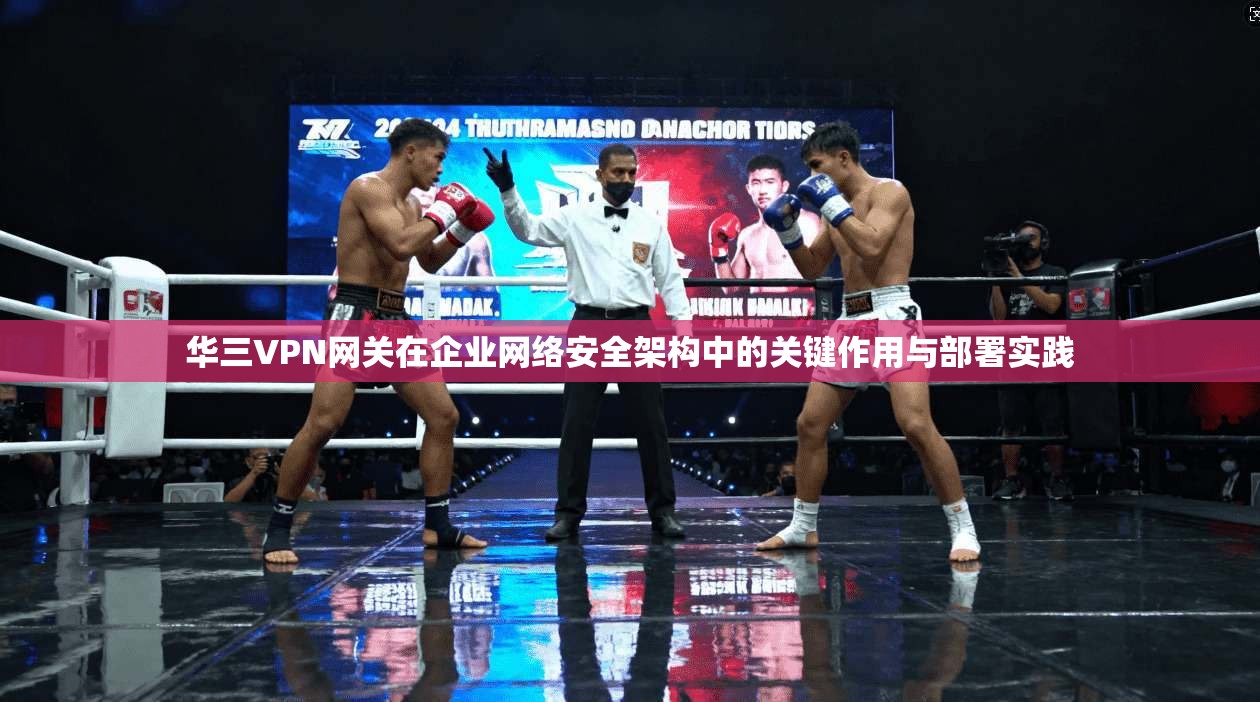 华三VPN网关在企业网络安全架构中的关键作用与部署实践