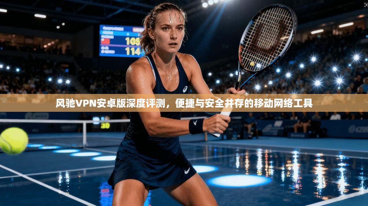 风驰VPN安卓版深度评测，便捷与安全并存的移动网络工具