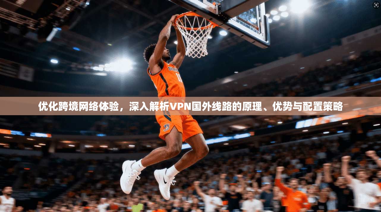 优化跨境网络体验，深入解析VPN国外线路的原理、优势与配置策略