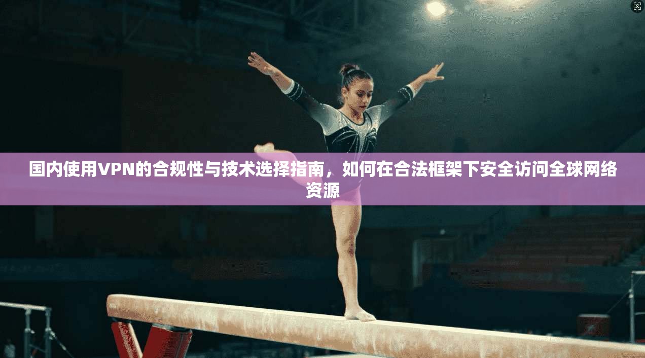 国内使用VPN的合规性与技术选择指南，如何在合法框架下安全访问全球网络资源