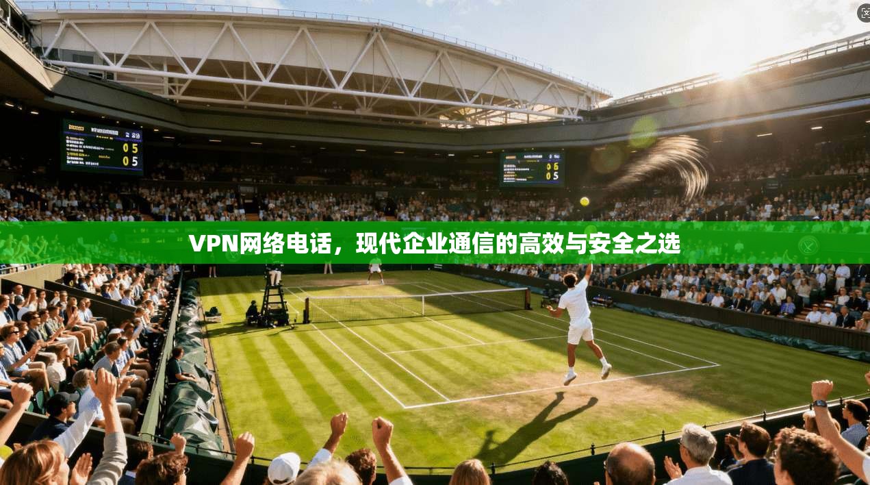 VPN网络电话,现代企业通信的高效与安全之选 VPN网络电话,现代企业通信的高效与安全之选