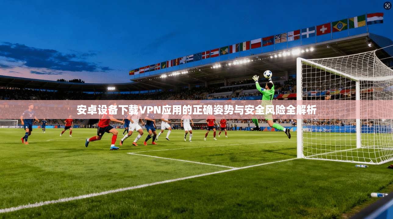 安卓设备下载VPN应用的正确姿势与安全风险全解析
