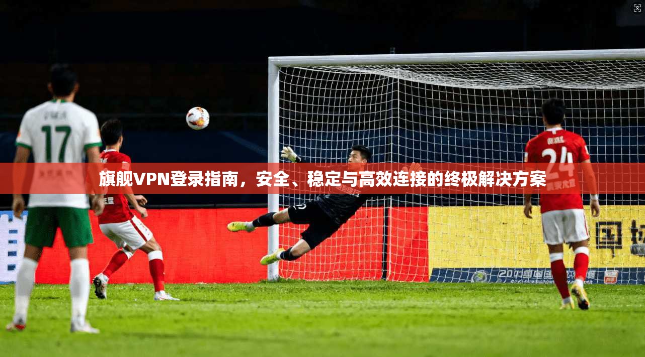 旗舰VPN登录指南,安全、稳定与高效连接的终极解决方案 旗舰VPN登录指南,安全、稳定与高效连接的终极解决方案