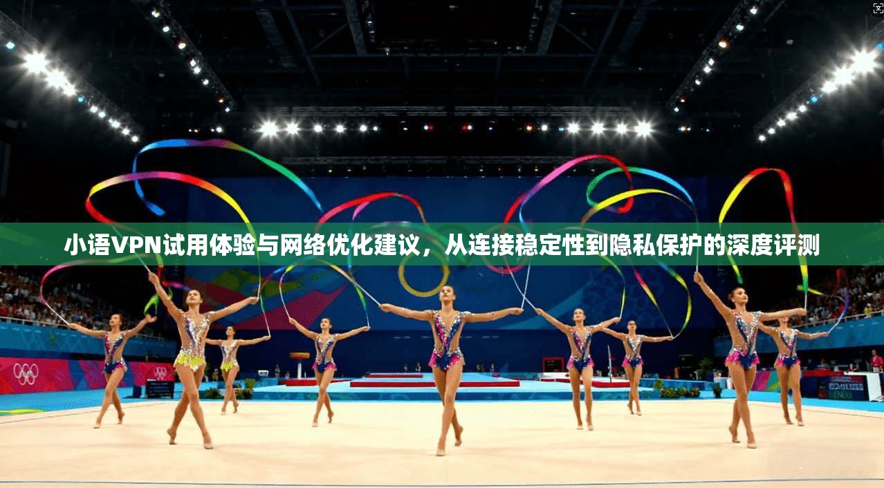 小语VPN试用体验与网络优化建议，从连接稳定性到隐私保护的深度评测