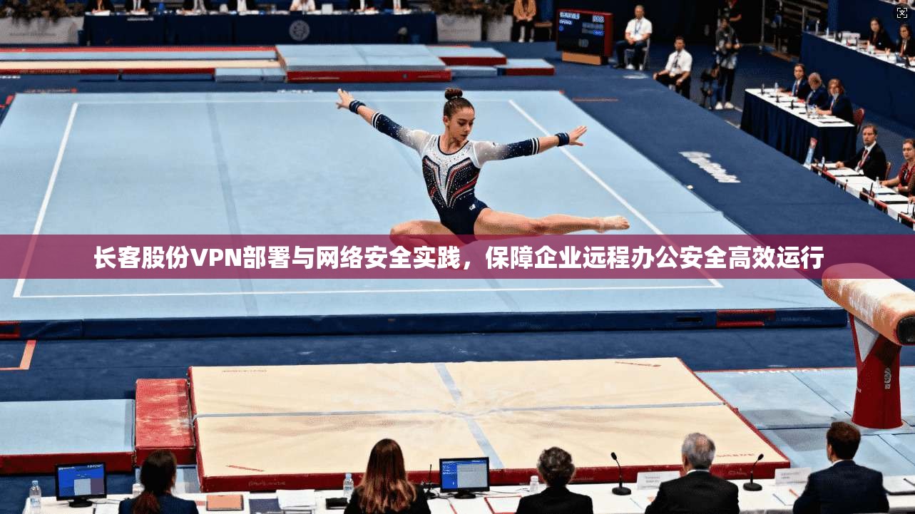 长客股份VPN部署与网络安全实践，保障企业远程办公安全高效运行