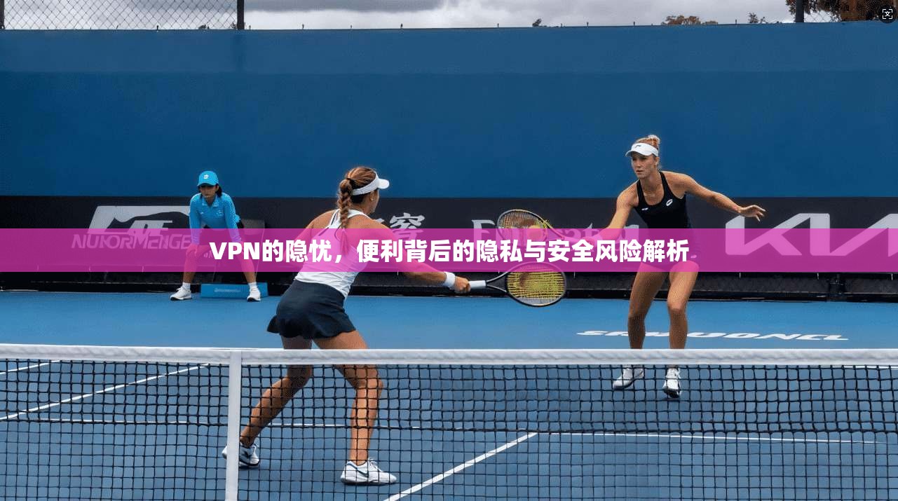 VPN的隐忧，便利背后的隐私与安全风险解析