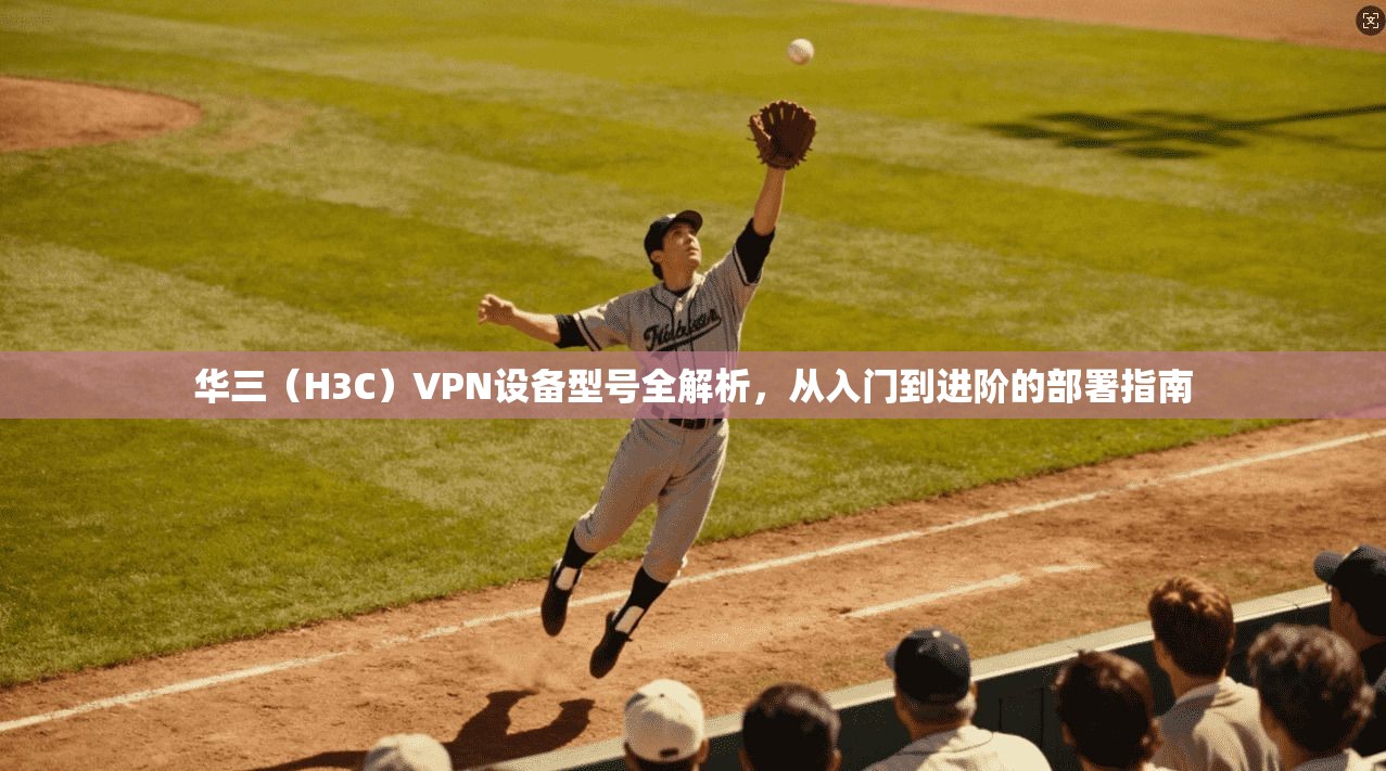 华三(H3C)VPN设备型号全解析,从入门到进阶的部署指南 华三(H3C)VPN设备型号全解析,从入门到进阶的部署指南