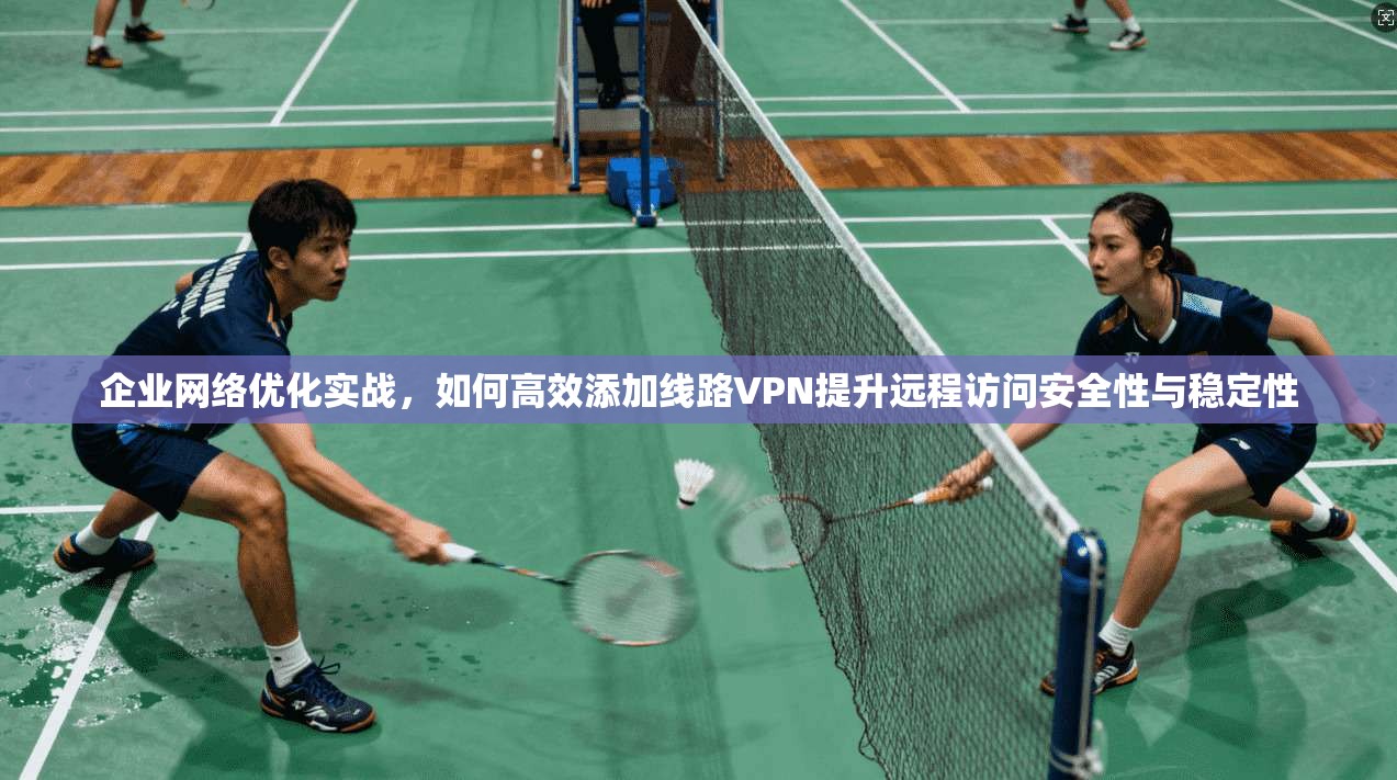 企业网络优化实战，如何高效添加线路VPN提升远程访问安全性与稳定性