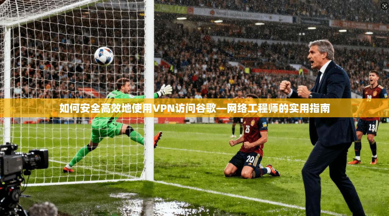 如何安全高效地使用VPN访问谷歌—网络工程师的实用指南