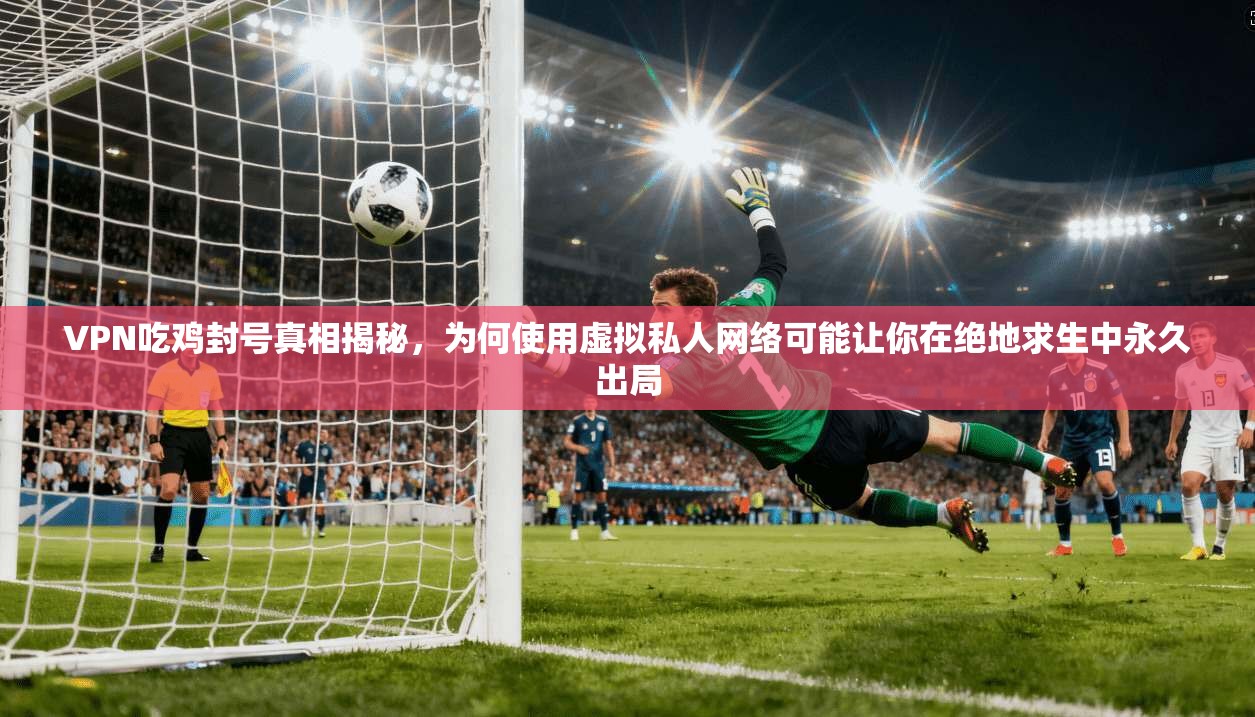 VPN吃鸡封号真相揭秘，为何使用虚拟私人网络可能让你在绝地求生中永久出局