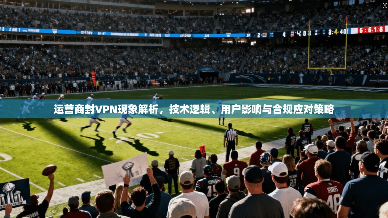 运营商封VPN现象解析，技术逻辑、用户影响与合规应对策略