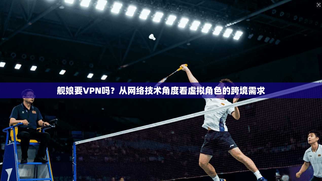 舰娘要VPN吗？从网络技术角度看虚拟角色的跨境需求