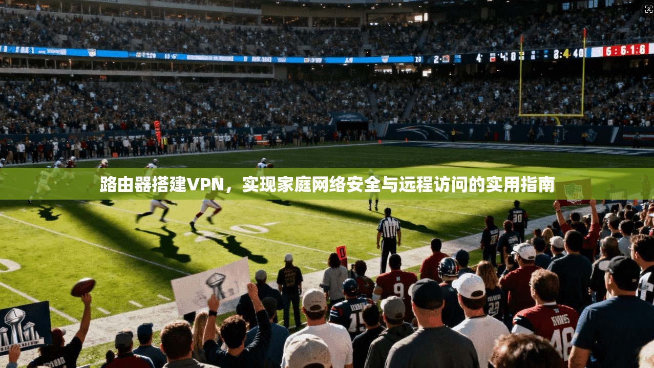 路由器搭建VPN，实现家庭网络安全与远程访问的实用指南