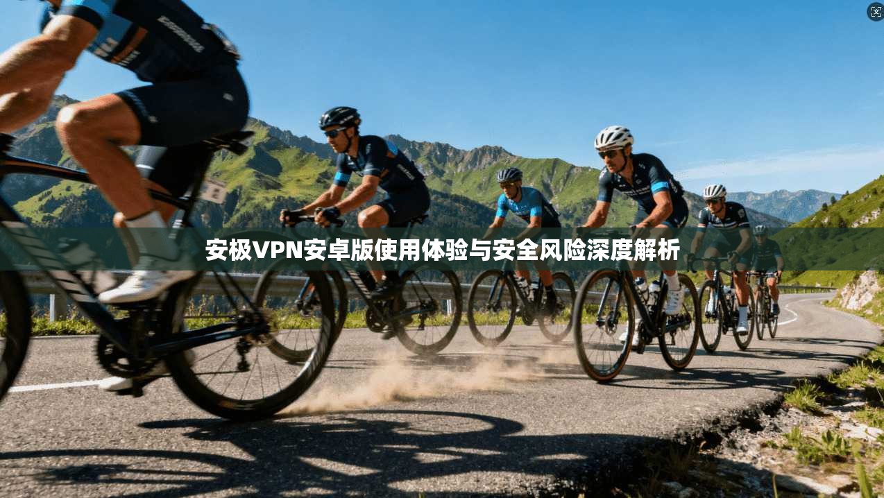 安极VPN安卓版使用体验与安全风险深度解析