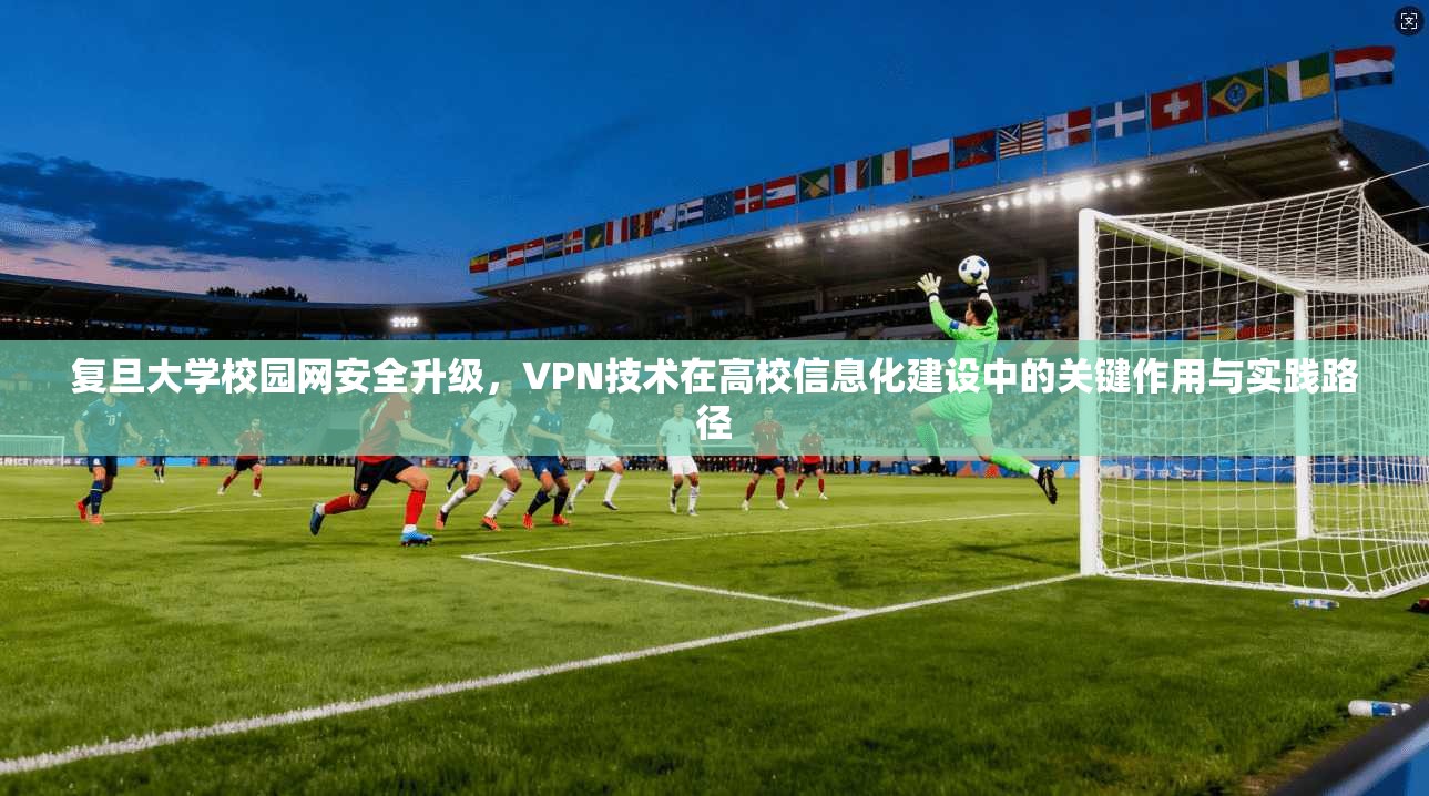 复旦大学校园网安全升级,VPN技术在高校信息化建设中的关键作用与实践路径 复旦大学校园网安全升级,VPN技术在高校信息化建设中的关键作用与实践路径