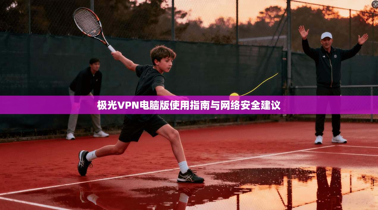 极光VPN电脑版使用指南与网络安全建议