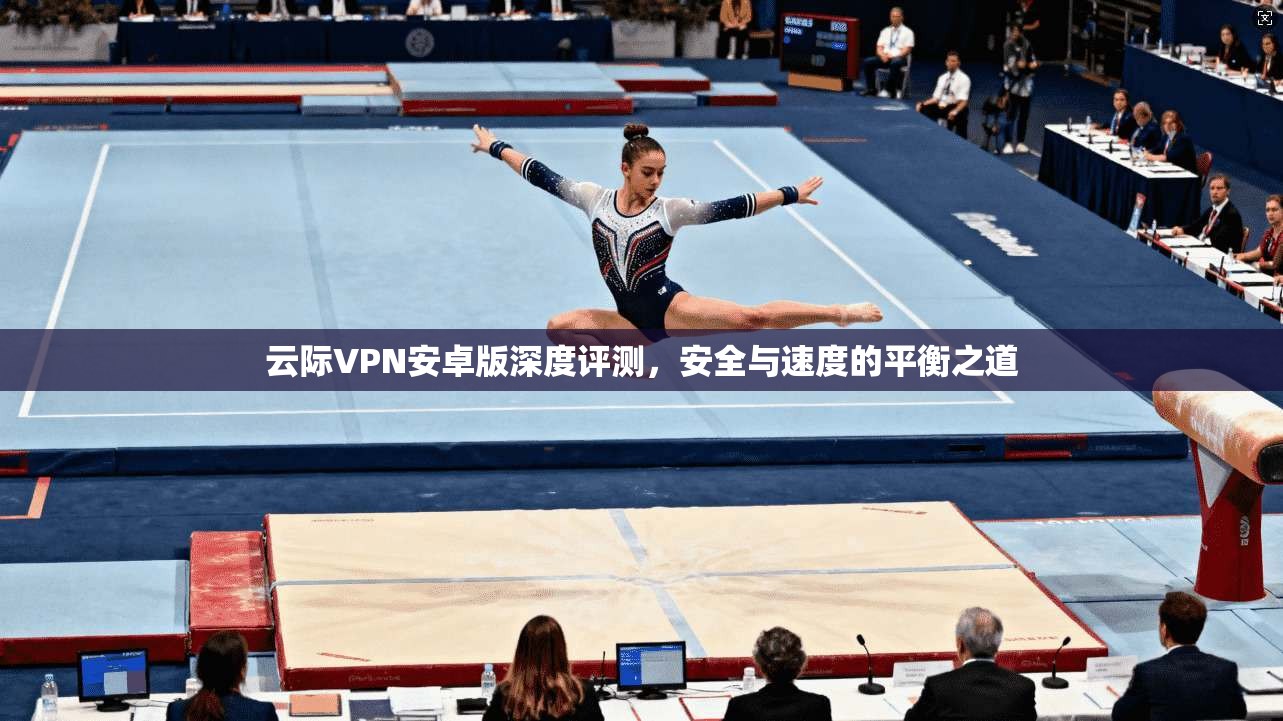 云际VPN安卓版深度评测，安全与速度的平衡之道