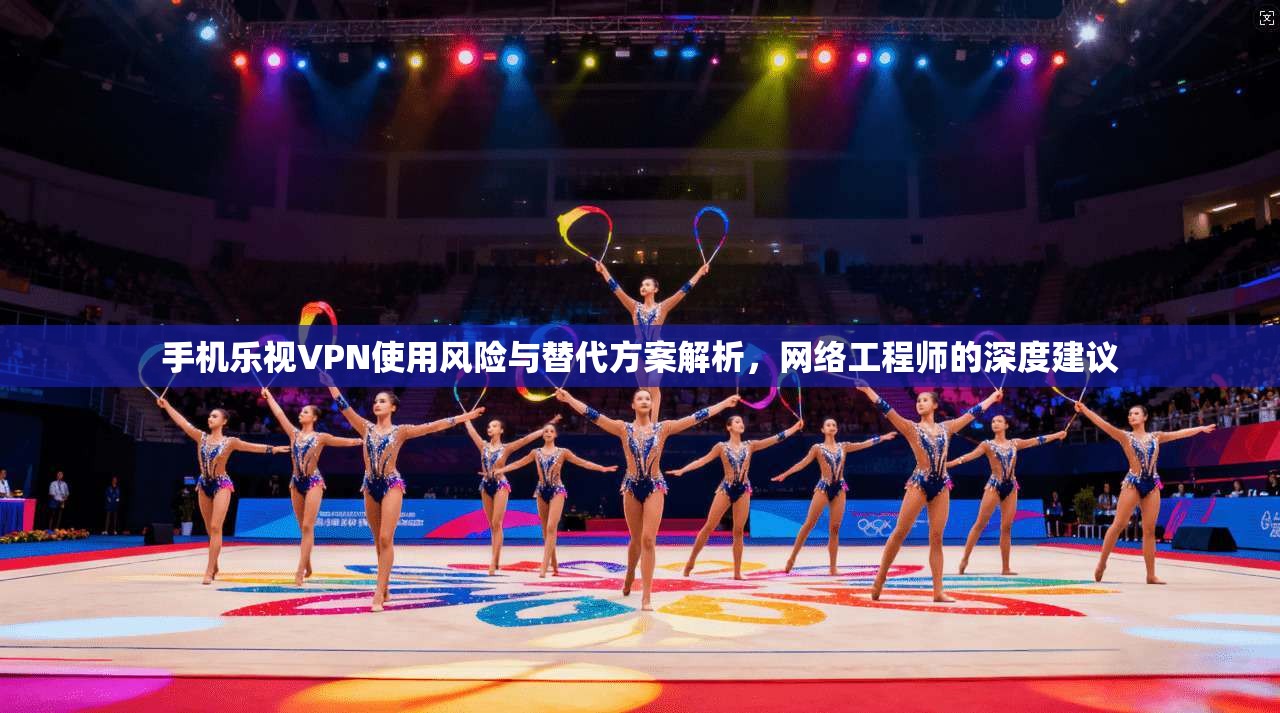 手机乐视VPN使用风险与替代方案解析，网络工程师的深度建议