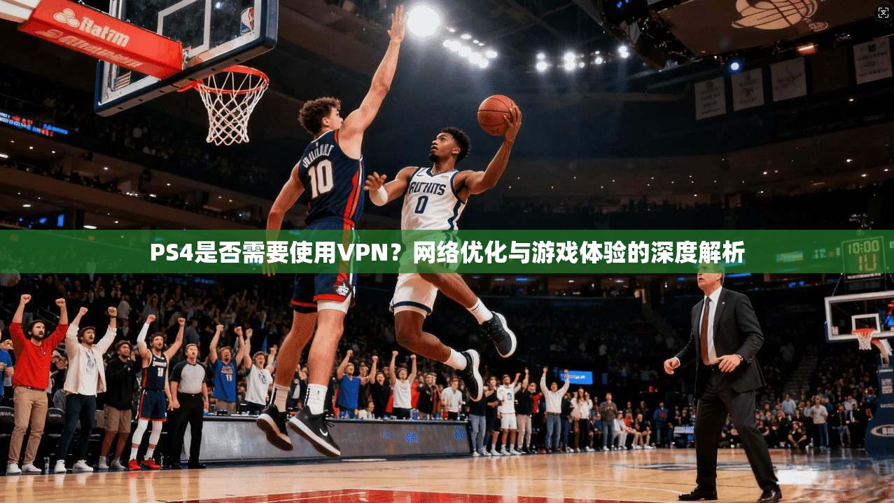 PS4是否需要使用VPN？网络优化与游戏体验的深度解析
