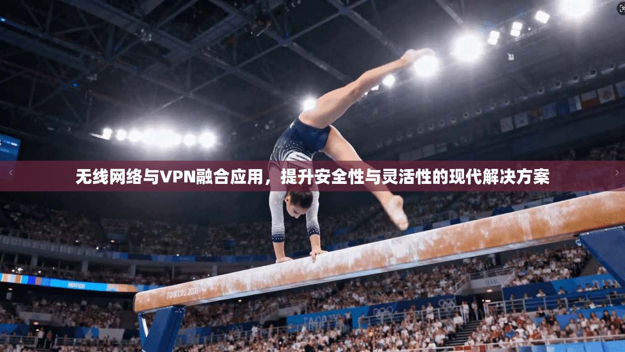无线网络与VPN融合应用,提升安全性与灵活性的现代解决方案 无线网络与VPN融合应用,提升安全性与灵活性的现代解决方案