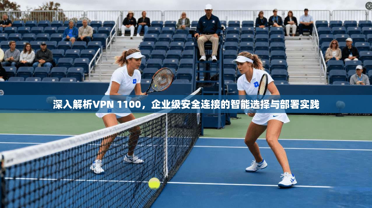 深入解析VPN 1100,企业级安全连接的智能选择与部署实践 深入解析VPN 1100,企业级安全连接的智能选择与部署实践