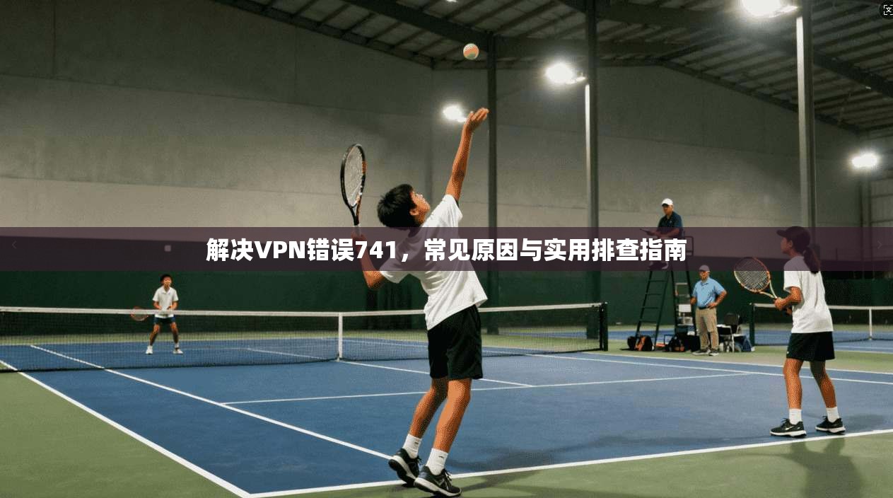 解决VPN错误741，常见原因与实用排查指南