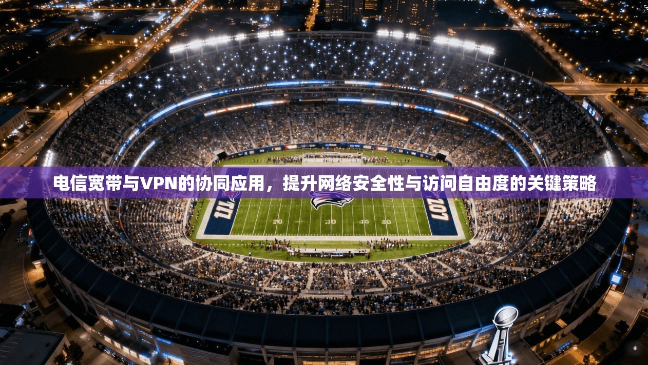 电信宽带与VPN的协同应用，提升网络安全性与访问自由度的关键策略