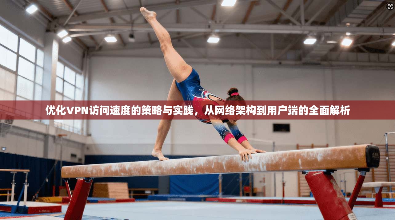 优化VPN访问速度的策略与实践，从网络架构到用户端的全面解析